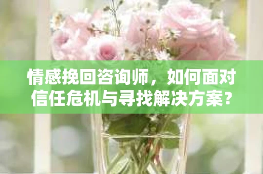 情感挽回咨询师，如何面对信任危机与寻找解决方案？