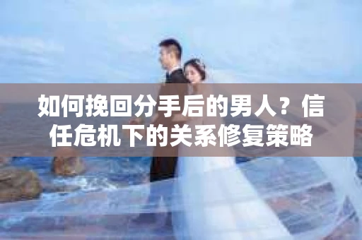 如何挽回分手后的男人？信任危机下的关系修复策略