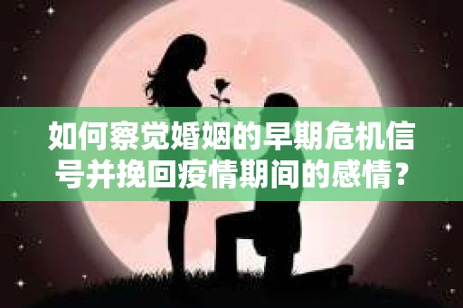 如何察觉婚姻的早期危机信号并挽回疫情期间的感情？