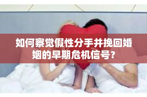 如何察觉假性分手并挽回婚姻的早期危机信号？