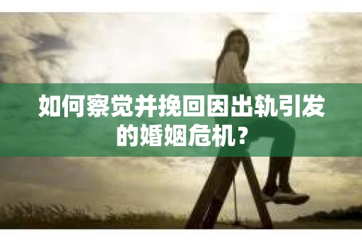 如何察觉并挽回因出轨引发的婚姻危机？