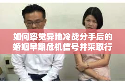 如何察觉异地冷战分手后的婚姻早期危机信号并采取行动？