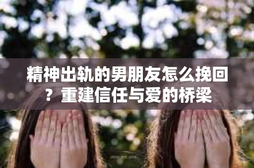 精神出轨的男朋友怎么挽回？重建信任与爱的桥梁