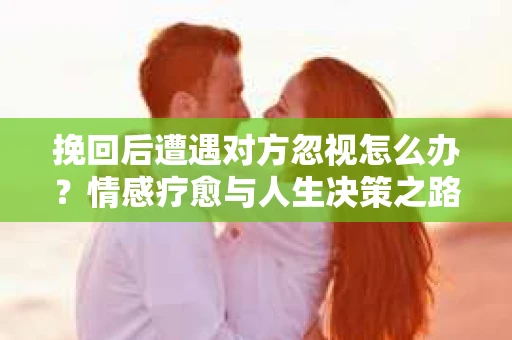 挽回后遭遇对方忽视怎么办？情感疗愈与人生决策之路