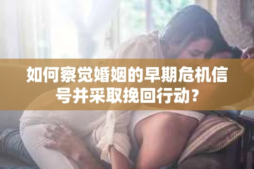 如何察觉婚姻的早期危机信号并采取挽回行动？