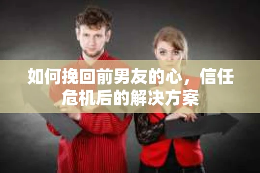 如何挽回前男友的心，信任危机后的解决方案