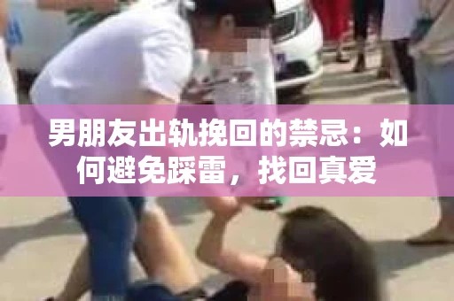 男朋友出轨挽回的禁忌：如何避免踩雷，找回真爱