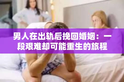 男人在出轨后挽回婚姻：一段艰难却可能重生的旅程