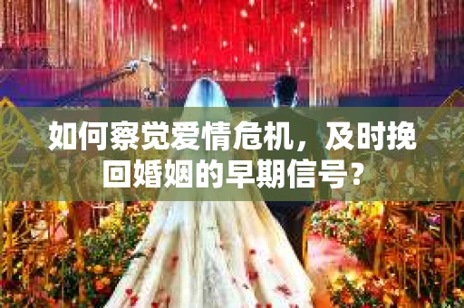 如何察觉爱情危机，及时挽回婚姻的早期信号？