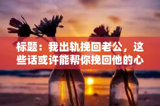 标题：我出轨挽回老公，这些话或许能帮你挽回他的心