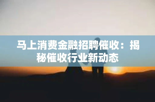 马上消费金融招聘催收：揭秘催收行业新动态