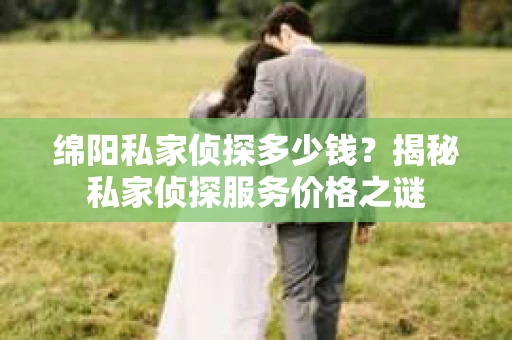 绵阳私家侦探多少钱？揭秘私家侦探服务价格之谜