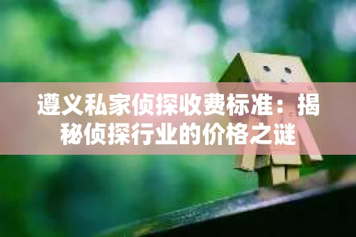 遵义私家侦探收费标准：揭秘侦探行业的价格之谜