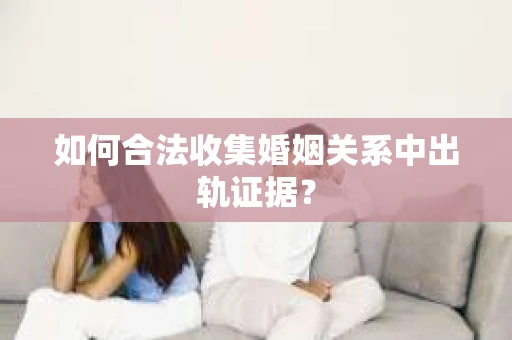 如何合法收集婚姻关系中出轨证据？