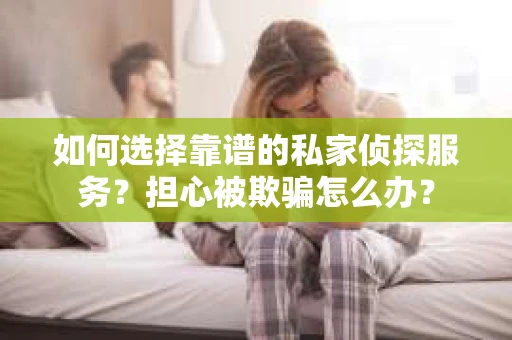 如何选择靠谱的私家侦探服务？担心被欺骗怎么办？