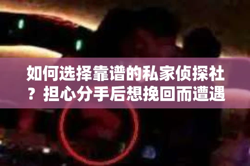 如何选择靠谱的私家侦探社？担心分手后想挽回而遭遇陷阱怎么办？