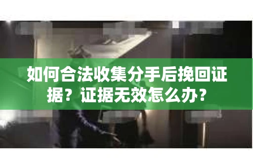 如何合法收集分手后挽回证据？证据无效怎么办？