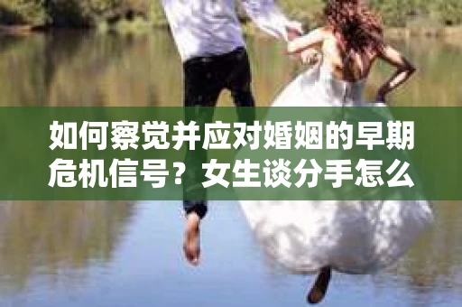 如何察觉并应对婚姻的早期危机信号？女生谈分手怎么挽回
