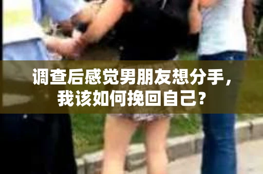 调查后感觉男朋友想分手，我该如何挽回自己？