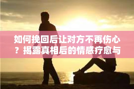 如何挽回后让对方不再伤心？揭露真相后的情感疗愈与前行计划