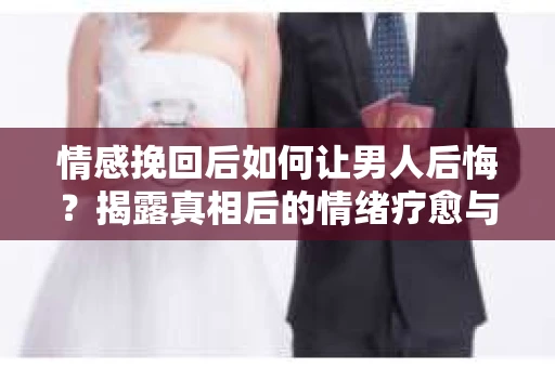 情感挽回后如何让男人后悔？揭露真相后的情绪疗愈与人生决策