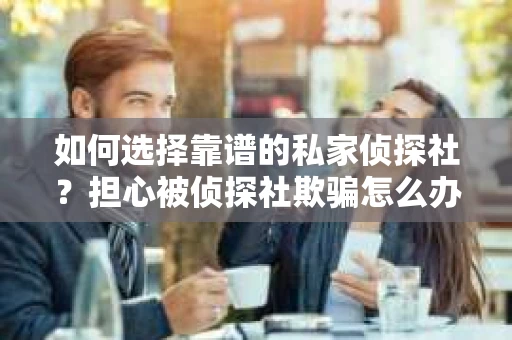 如何选择靠谱的私家侦探社？担心被侦探社欺骗怎么办？