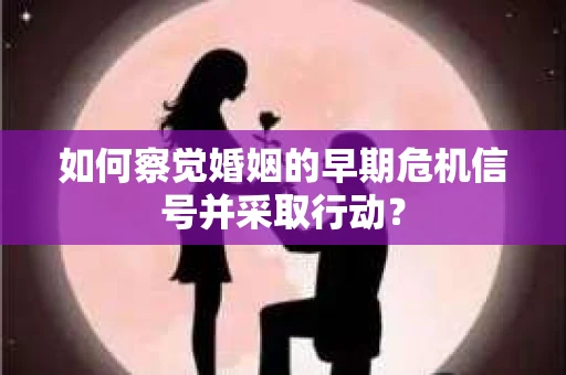 如何察觉婚姻的早期危机信号并采取行动？