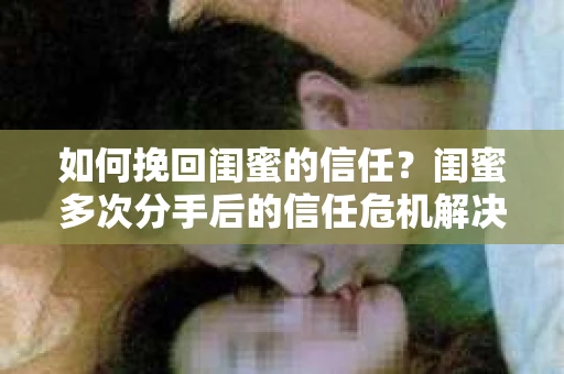 如何挽回闺蜜的信任？闺蜜多次分手后的信任危机解决方案