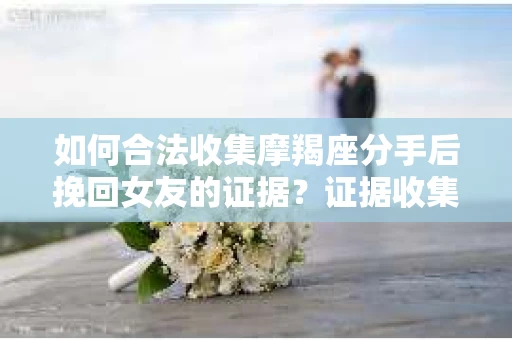 如何合法收集摩羯座分手后挽回女友的证据？证据收集策略与法律风险防范