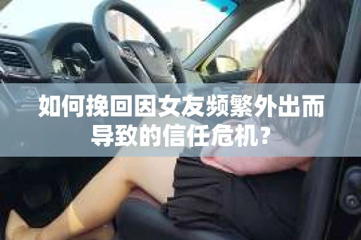 如何挽回因女友频繁外出而导致的信任危机？