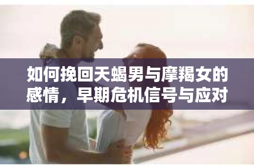 如何挽回天蝎男与摩羯女的感情，早期危机信号与应对策略