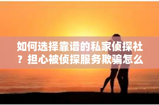 如何选择靠谱的私家侦探社？担心被侦探服务欺骗怎么办？