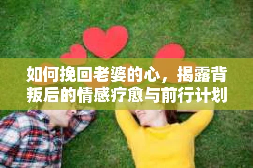 如何挽回老婆的心,揭露背叛后的情感疗愈与前行计划 如何挽回老婆的心,揭露背叛后的情感疗愈与前行计划