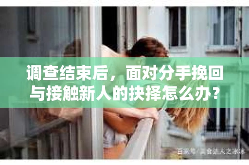 调查结束后，面对分手挽回与接触新人的抉择怎么办？
