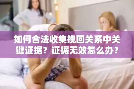 如何合法收集挽回关系中关键证据?证据无效怎么办? 如何合法收集挽回关系中关键证据?证据无效怎么办?