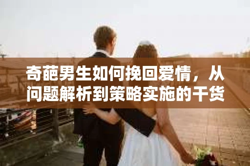 奇葩男生如何挽回爱情,从问题解析到策略实施的干货指南 奇葩男生如何挽回爱情,从问题解析到策略实施的干货指南