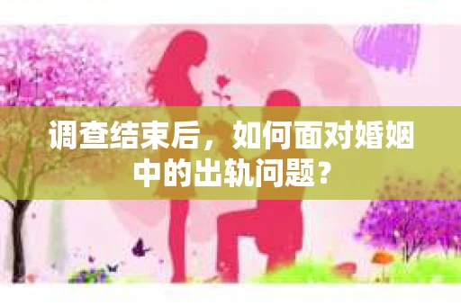 调查结束后，如何面对婚姻中的出轨问题？