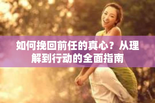 如何挽回前任的真心？从理解到行动的全面指南