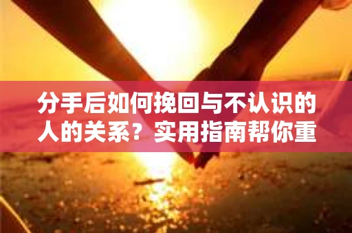 分手后如何挽回与不认识的人的关系？实用指南帮你重拾失去的联结
