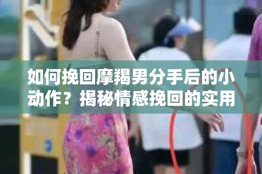 如何挽回摩羯男分手后的小动作？揭秘情感挽回的实用策略