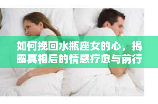 如何挽回水瓶座女的心，揭露真相后的情感疗愈与前行计划