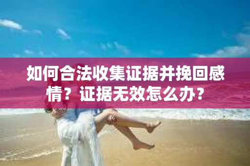 如何合法收集证据并挽回感情？证据无效怎么办？
