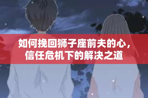 如何挽回狮子座前夫的心,信任危机下的解决之道 如何挽回狮子座前夫的心,信任危机下的解决之道