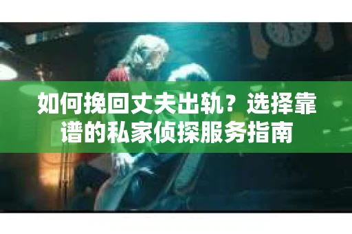 如何挽回丈夫出轨？选择靠谱的私家侦探服务指南