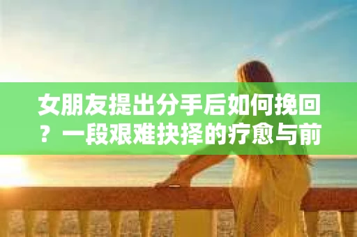 女朋友提出分手后如何挽回?一段艰难抉择的疗愈与前行之路 女朋友提出分手后如何挽回?一段艰难抉择的疗愈与前行之路