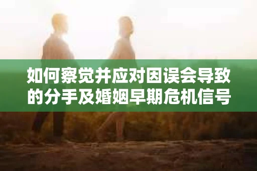 如何察觉并应对因误会导致的分手及婚姻早期危机信号？