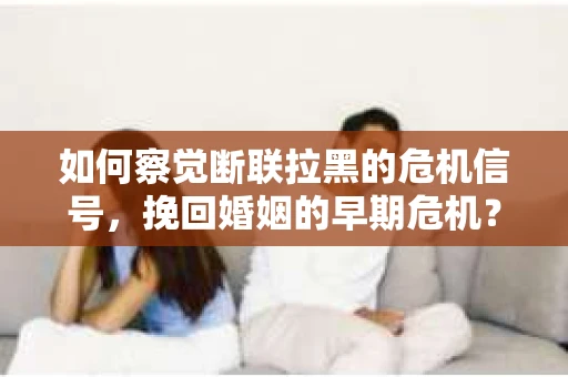 如何察觉断联拉黑的危机信号，挽回婚姻的早期危机？