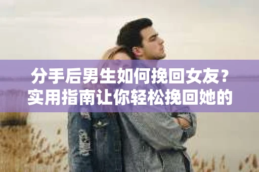分手后男生如何挽回女友？实用指南让你轻松挽回她的心