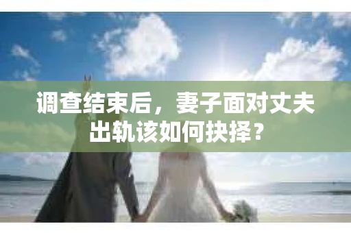 调查结束后，妻子面对丈夫出轨该如何抉择？