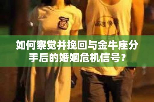 如何察觉并挽回与金牛座分手后的婚姻危机信号？